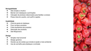 Navegabilidade
➔ Site simples e intuitivo
➔ Banner com destaques e promoções
➔ Indicação de produtos relacionados para facilitar a compra
➔ Possui área do usuário, com perfil e opções
Usabilidade
➔ Chat de ajuda em destaque
➔ Foco na loja e produtos
➔ Fotos ilustrativas dos produtos
➔ Descrição dos produtos
➔ Site Responsivo
Design
➔ Simples mas funcional
➔ Design genérico
➔ Grande uso de verdes que remete à saúde e meio ambiente
➔ Uso de vermelho para destaque e contraste
 