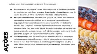 Ações a serem desenvolvidas para lançamento da marca/serviço
➔ Em parceria com empresas de cartões, vamos transformar as despesas dos clientes
em benefícios, por meio de um programa de pontuação e do cashback em troca de
volume de vendas. O intuito é aumentar o ticket médio e fidelizar o cliente.
➔ NPS (Net Promoter Score): vamos escolher grupo de 100 clientes fiéis; selecionar
os mais ativos e recorrentes; distribuir um kit promocional com produtos para
degustação, brinde relacionado ao universo saudável, cartinha com dedicatória
escrita à mão. O objetivo é humanizar o processo comunicacional e aproximar o
cliente da marca. Para isso, vamos solicitar ao cliente contemplado que ele poste nas
suas próprias redes sociais e marque o perfil (@) da marca para assim criar o vínculo
pós-venda, que gera um engajamento mais envolvente e orgânico.
➔ Criar storytelling a partir do conteúdo gerado pela interação com os usuários por
meio das postagens espontâneas, com intuito de criar empatia com outros leads.
➔ A base de ação do e-commerce se dá na internet, por meio do próprio site, blog e
redes sociais, portanto faz-se necessário a criação de hashtags pertinentes à marca
e ao serviço.
AÇÕES
 