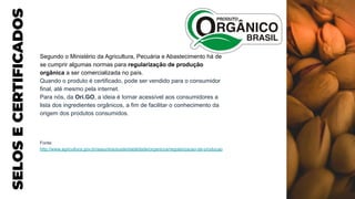 SELOS
E
CERTIFICADOS
Segundo o Ministério da Agricultura, Pecuária e Abastecimento há de
se cumprir algumas normas para regularização de produção
orgânica a ser comercializada no país.
Quando o produto é certificado, pode ser vendido para o consumidor
final, até mesmo pela internet.
Para nós, da Ori.GO, a ideia é tornar acessível aos consumidores a
lista dos ingredientes orgânicos, a fim de facilitar o conhecimento da
origem dos produtos consumidos.
Fonte:
http://www.agricultura.gov.br/assuntos/sustentabilidade/organicos/regularizacao-da-producao
 