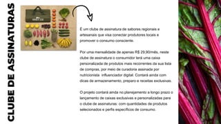 CLUBE
DE
ASSINATURAS
É um clube de assinatura de sabores regionais e
artesanais que visa conectar produtores locais e
promover o consumo consciente.
Por uma mensalidade de apenas R$ 29,90/mês, neste
clube de assinatura o consumidor terá uma caixa
personalizada de produtos mais recorrentes da sua lista
de compras, por meio de curadoria assinada por
nutricionista influenciador digital. Contará ainda com
dicas de armazenamento, preparo e receitas exclusivas.
O projeto contará ainda no planejamento a longo prazo o
lançamento de caixas exclusivas e personalizadas para
o clube de assinaturas: com quantidades de produtos
selecionados e perfis específicos de consumo.
 