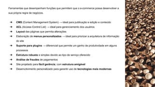 Ferramentas que desempenham funções que permitem que o e-commerce possa desenvolver a
sua própria regra de negócios.
➔ CMS (Content Management System) → ideal para publicação e edição e conteúdo
➔ ACL (Access Control List) → ideal para gerenciamento dos usuários
➔ Layout das páginas que permita alterações
➔ Elaboração de menus personalizados → ideal para priorizar a arquitetura de informação
do site
➔ Suporte para plugins → diferencial que permite um ganho de produtividade em alguns
processos
➔ Estrutura robusta e simples devido ao tipo de serviço oferecido
➔ Análise de fraudes de pagamentos
➔ Site projetado para fácil gerência, com estrutura amigável
➔ Desenvolvimento personalizado para garantir uso de tecnologias mais modernas
 