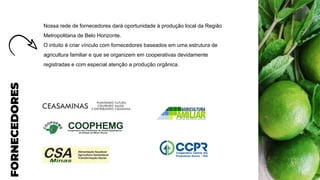 FORNECEDORES
Nossa rede de fornecedores dará oportunidade à produção local da Região
Metropolitana de Belo Horizonte.
O intuito é criar vínculo com fornecedores baseados em uma estrutura de
agricultura familiar e que se organizem em cooperativas devidamente
registradas e com especial atenção a produção orgânica.
 