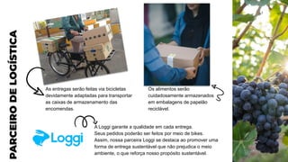 PARCEIRO
DE
LOGÍSTICA
As entregas serão feitas via bicicletas
devidamente adaptadas para transportar
as caixas de armazenamento das
encomendas.
Os alimentos serão
cuidadosamente armazenados
em embalagens de papelão
reciclável.
A Loggi garante a qualidade em cada entrega.
Seus pedidos poderão ser feitos por meio de bikes.
Assim, nossa parceira Loggi se destaca ao promover uma
forma de entrega sustentável que não prejudica o meio
ambiente, o que reforça nosso propósito sustentável.
 