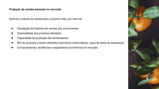 Projeção de vendas baseada no mercado
Estimar o volume de receita para o próximo mês, por meio de:
➔ Percepção do histórico de vendas dos concorrentes
➔ Sazonalidade dos produtos ofertados
➔ Capacidade de produção dos fornecedores
➔ Mix de produtos a serem ofertados (primários e secundários, caixa do clube de assinatura)
➔ Comportamento, tendências e expectativas econômicas do mercado
 