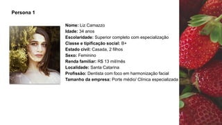 Nome: Liz Camazzo
Idade: 34 anos
Escolaridade: Superior completo com especialização
Classe e tipificação social: B+
Estado civil: Casada, 2 filhos
Sexo: Feminino
Renda familiar: R$ 13 mil/mês
Localidade: Santa Catarina
Profissão: Dentista com foco em harmonização facial
Tamanho da empresa: Porte médio/ Clínica especializada
Persona 1
 