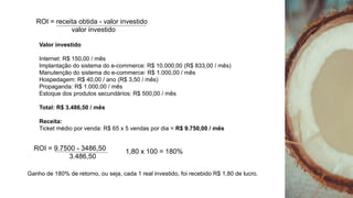 ROI = receita obtida - valor investido
valor investido
Valor investido
Internet: R$ 150,00 / mês
Implantação do sistema do e-commerce: R$ 10.000,00 (R$ 833,00 / mês)
Manutenção do sistema do e-commerce: R$ 1.000,00 / mês
Hospedagem: R$ 40,00 / ano (R$ 3,50 / mês)
Propaganda: R$ 1.000,00 / mês
Estoque dos produtos secundários: R$ 500,00 / mês
Total: R$ 3.486,50 / mês
Receita:
Ticket médio por venda: R$ 65 x 5 vendas por dia = R$ 9.750,00 / mês
ROI = 9.7500 - 3486,50
3.486,50
1,80 x 100 = 180%
Ganho de 180% de retorno, ou seja, cada 1 real investido, foi recebido R$ 1,80 de lucro.
 
