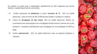 Ao analisar os custos para a implantação, classificamos em três categorias que iremos
destinar o capital disponível do e-commerce:
➔ Custos estruturais de plataforma e outros recursos de TI: 30% do capital
disponível, custo em torno de R$ 10.000,00 para instalar e configurar o sistema.
➔ Custos de divulgação da loja virtual: 40% do capital disponível. Montar um
e-commerce sem preocupação com a divulgação da loja virtual é o famoso tiro no pé,
portanto é necessário planejamento para divulgação por de estratégias de SEO ou
SEM.
➔ Custos operacionais: 30% do capital disponível, para os aspectos logísticos e
impostos.
 