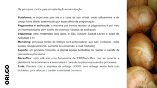Os principais pontos para a implantação e manutenção:
Plataforma: é importante pois ela é a base da loja virtual, então utilizaremos a de
código fonte aberto customizada por especialista de programação.
Pagamentos e antifraude: a maneira que iremos receber os pagamentos é por meio
de intermediadores com auxílio de sistemas robustos de antifraude.
Segurança: será implantado dois tipos, o SSL (Secure Socket Layer) e Scan de
Aplicação e IP.
Marketing: principais fontes de tráfego para potencializar, que são: conteúdo, redes
sociais, Google Adwords, aumento de conversão, e-mail marketing
Suporte: em primeiro momento, a própria equipe fundadora irá realizar o suporte de
pré-venda e pós-venda.
Backoffice: será utilizado uma ferramenta de ERP/Backoffice que se conecta a
plataforma de e-commerce e automatiza o controle do passo-a-passo dos processos.
Frete: Parceira com a empresa de entrega LOGGI, com entrega sendo feita com
bicicletas, para reforçar o caráter sustentável da marca.
ORI.GO
 