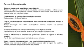 Persona 1 - Comportamento
Descreva sua persona, seus hábitos, e seu dia a dia:
Trabalha de segunda a sexta-feira, 6h por dia, pratica exercícios como boxe e esteira; passeia
com os cachorros; toma café com o marido, almoça em restaurantes; curte show de rock,
viagens, festas com a família e amigos.
Quais os meios de comunicação usados pela Persona?
Redes sociais → IG; E-mail;Telefone.
Qual(is) o objetivo pessoal ou profissional desta pessoa que você poderia ajudá-la a
realizar?
Auxiliar alimentação com hábitos saudáveis/fazer melhores escolhas nas compras
alimentícias.
Quais desafios impedem esta pessoa de atingir seus objetivos acima?
Falta de informação sobre produtos, alimentação principal (almoço) fora de casa.
Quais os diferenciais da empresa que ajudam esta persona a superar os desafios
listados?
App de fácil usabilidade/acessível; facilidade de campo de busca.
Qual é o objetivo atual da empresa e o que seria importante para alcançá-lo?
Adquirir maior número de usuário; conscientizar pessoas sobre a origem dos produtos;
descarte consciente nos pontos de vendas dos parceiros.
 