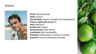 Persona 2
Nome: Eduardo Soares
Idade: 28 anos
Escolaridade: Superior completo com especialização
Classe e tipificação social: B+
Sexo: Masculino
Estado civil: Solteiro
Renda familiar: R$ 8 mil/mês
Localidade: Belo Horizonte/MG
Profissão: Fisioterapeuta / professor de pilates
Empresa: Pequeno porte/studio de pilates
 