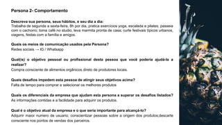Persona 2- Comportamento
Descreva sua persona, seus hábitos, e seu dia a dia:
Trabalha de segunda a sexta-feira, 8h por dia, pratica exercícios yoga, escalada e pilates; passeia
com o cachorro; toma café no studio, leva marmita pronta de casa; curte festivais típicos urbanos,
viagens, festas com a família e amigos.
Quais os meios de comunicação usados pela Persona?
Redes sociais → IG / Whatsapp
Qual(is) o objetivo pessoal ou profissional desta pessoa que você poderia ajudá-la a
realizar?
Compra consciente de alimentos orgânicos direto de produtores locais.
Quais desafios impedem esta pessoa de atingir seus objetivos acima?
Falta de tempo para comprar e selecionar os melhores produtos
Quais os diferenciais da empresa que ajudam esta persona a superar os desafios listados?
As informações contidas e a facilidade para adquirir os produtos.
Qual é o objetivo atual da empresa e o que seria importante para alcançá-lo?
Adquirir maior numero de usuario; conscientizar pessoas sobre a origem dos produtos;descarte
consciente nos pontos de vendas dos parceiros.
 