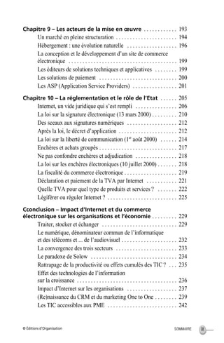 © Éditions d’Organisation IXSOMMAIRE
Chapitre 9 – Les acteurs de la mise en œuvre . . . . . . . . . . . . 193
Un marché en pleine structuration . . . . . . . . . . . . . . . . . . . . . . 194
Hébergement : une évolution naturelle . . . . . . . . . . . . . . . . . . 196
La conception et le développement d’un site de commerce
électronique . . . . . . . . . . . . . . . . . . . . . . . . . . . . . . . . . . . . . . . 199
Les éditeurs de solutions techniques et applicatives . . . . . . . . 199
Les solutions de paiement . . . . . . . . . . . . . . . . . . . . . . . . . . . . 200
Les ASP (Application Service Providers) . . . . . . . . . . . . . . . . 201
Chapitre 10 – La réglementation et le rôle de l’Etat . . . . . . 205
Internet, un vide juridique qui s’est rempli . . . . . . . . . . . . . . . 206
La loi sur la signature électronique (13 mars 2000) . . . . . . . . . 210
Des sceaux aux signatures numériques . . . . . . . . . . . . . . . . . . 212
Après la loi, le décret d’application . . . . . . . . . . . . . . . . . . . . . 212
La loi sur la liberté de communication (1er
août 2000) . . . . . . 214
Enchères et achats groupés . . . . . . . . . . . . . . . . . . . . . . . . . . . . 217
Ne pas confondre enchères et adjudication . . . . . . . . . . . . . . . 218
La loi sur les enchères électroniques (10 juillet 2000) . . . . . . . 218
La fiscalité du commerce électronique . . . . . . . . . . . . . . . . . . . 219
Déclaration et paiement de la TVA par Internet . . . . . . . . . . . 221
Quelle TVA pour quel type de produits et services ? . . . . . . . 222
Légiférer ou réguler Internet ? . . . . . . . . . . . . . . . . . . . . . . . . . 225
Cconclusion – Impact d’Internet et du commerce
électronique sur les organisations et l’économie . . . . . . . . . 229
Traiter, stocker et échanger . . . . . . . . . . . . . . . . . . . . . . . . . . . 229
Le numérique, dénominateur commun de l’informatique
et des télécoms et ... de l’audiovisuel . . . . . . . . . . . . . . . . . . . . 232
La convergence des trois secteurs . . . . . . . . . . . . . . . . . . . . . . 233
Le paradoxe de Solow . . . . . . . . . . . . . . . . . . . . . . . . . . . . . . . 234
Rattrapage de la productivité ou effets cumulés des TIC ? . . . 235
Effet des technologies de l’information
sur la croissance . . . . . . . . . . . . . . . . . . . . . . . . . . . . . . . . . . . . 236
Impact d’Internet sur les organisations . . . . . . . . . . . . . . . . . . 237
(Re)naissance du CRM et du marketing One to One . . . . . . . . 239
Les TIC accessibles aux PME . . . . . . . . . . . . . . . . . . . . . . . . . 242
MEP HervierTDM.fm Page IX Lundi, 25. juin 2001 6:21 18
 