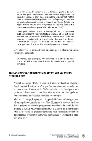 © Éditions d’Organisation 89LES RELATIONS ENTRE LES ENTREPRISES, LES
CITOYENS ET L’E-ADMINISTRATION
Le ministère de l’Economie et des Finances proﬁte de cette
évolution pour rationaliser ses méthodes organisant un
« guichet unique » alors que, jusqu’alors, le paiement s’effec-
tuait au travers de deux guichets : La DGI5
qui reçoit la TVA et
les droits d’enregistrement et l’agent du Trésor Public (qui
dépend de la DGCP6
) pour l’impôt sur les sociétés et les diffé-
rentes taxes (salaires, professionnelle et foncière).
Enﬁn, pour faciliter la vie de l’usager-citoyen, la puissance
publique, incluant l’administration centrale et les différents
niveaux des collectivités territoriales, donne accès à ses ser-
vices sur un portail unique. Il y est prévu des fonctions de per-
sonnalisation jusqu’à constituer un portail de services
correspondant à la situation et aux besoins de chacun.
L’évolution vers l’« administration en ligne » peut s’effectuer selon une
chronologie différente.
En France, par exemple, l’Administration a choisi de faire
porter ses efforts sur l’uniﬁcation de l’accès via un portail
commun.
UNE ADMINISTRATION LONGTEMPS RÉTIVE AUX NOUVELLES
TECHNOLOGIES
Pendant longtemps l’Etat et les administrations sont restés « bloqués »
face à Internet. La situation n’est pas fondamentalement nouvelle ; on
la retrouve dans le contexte de l’informatisation et de l’équipement en
systèmes informatiques : l’administration ne s’est pas distinguée par
son dynamisme à utiliser les nouvelles technologies.
Mais avec le temps, les progrès et les possibilités des technologies, une
véritable prise de conscience s’est faite, dépassant le stade de l’utilisa-
tion « gadget » de certains programmes précédents. En 1998, le Pro-
gramme d’Action Gouvernemental pour la Société de l’Information
(PAGSI) a dessiné les grandes orientations pour que les services publics
deviennent de « véritables acteurs du changement ». Quelle est la situa-
tion actuelle ?
MEP Hervier Page 89 Lundi, 25. juin 2001 5:03 17
 