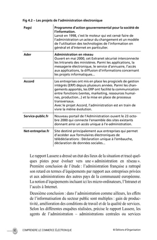© Éditions d’OrganisationCOMPRENDRE LE COMMERCE ÉLECTRONIQUE90
Fig 4.2 – Les projets de l’administration électronique
Le rapport Lassere a dressé un état des lieux de la situation et tracé quel-
ques pistes pour évoluer vers une « administration en réseau ».
Première conclusion de l’étude : l’administration française a rattrapé
son retard en termes d’équipements par rapport aux entreprises privées
et aux administrations des autres pays de la communauté européenne.
La notion d’équipements incluant ici les micro-ordinateurs, l’Intranet et
l’accès à Internet.
Deuxième conclusion : dans l’administration comme ailleurs, les effets
de l’informatisation du secteur public sont multiples : gain de produc-
tivité, amélioration des conditions de travail et de la qualité de services.
Selon les différentes enquêtes réalisées, précise le rapport Lassere, les
agents de l’administration – administrations centrales ou services
Pagsi Programme d’action gouvernemental pour la société de
l’information.
Lancé en 1998, c’est le moteur qui est censé faire de
l’administration un acteur du changement et un modèle
de l’utilisation des technologies de l’information en
général et d’Internet en particulier.
Ader Administration en réseau
Ouvert en mai 2000, cet Extranet sécurisé interconnecte
les Intranets des ministères. Parmi les applications, la
messagerie électronique, le service d’annuaire, l’accès
aux applications, la diffusion d’informations concernant
les projets informatiques...
Accord Les entreprises ont mis en place les progiciels de gestion
intégrés (ERP) depuis plusieurs années. Parmi les chan-
gements apportés, les ERP ont facilité la communication
entre fonctions (ventes, marketing, ressources humai-
nes, production...) et la mise en place de processus
transversaux.
Avec le projet Accord, l’administration est en train de
vivre la même évolution.
Service-public.fr Nouveau portail de l’Administration ouvert le 23 octo-
bre 2000 qui connecte l’ensemble des sites existants
donnant ainsi un accès unique à l’e-administration.
Net-entreprise.fr Site destiné principalement aux entreprises qui permet
d’accéder aux formulaires électroniques de
télédéclarations : Déclaration unique à l’embauche,
déclaration de données sociales...
MEP Hervier Page 90 Lundi, 25. juin 2001 5:03 17
 