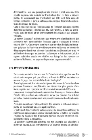 © Éditions d’Organisation 91LES RELATIONS ENTRE LES ENTREPRISES, LES
CITOYENS ET L’E-ADMINISTRATION
déconcentrés – ont une perception très positive et sont, dans une très
grande majorité, très motivés par l’utilisation des TIC dans le service
public. Ils considèrent que l’utilisation des TIC s’est faite dans de
bonnes conditions et qu’elle a été accompagnée par des évolutions posi-
tives des modes de travail.
Cela n’empêche pas les fonctionnaires de formuler quelques craintes
dans trois domaines : l’impact des TIC sur l’emploi, la perte de convi-
vialité dans le travail et un accroissement des exigences des usagers-
citoyens.
Le rapport Carcenac7
estime que « des progrès très signiﬁcatifs ont été
accomplis par l’administration française depuis le discours d’Hourtin
en août 1997 ». Ces progrès sont basés sur un effort budgétaire impor-
tant qui place la France en troisième position en Europe en termes de
dépenses pour la mise en place de l’administration électronique avec 10
milliards de francs par an, derrière l’Allemagne et le Royaume-Uni. Le
rapport relativise ensuite ces chiffres car lorsqu’on les rapporte au
nombre d’habitants, les pays nordiques sont largement en tête8
.
LES ATTENTES DES USAGERS
Face à cette mutation des services de l’administration, quelles sont les
attentes des usagers qui, par ailleurs, utilisent les TIC et sont donc en
mesure de juger des potentialités des technologies ?
Assez logiquement, leur niveau d’exigence à tendance à s’accroître dans
plusieurs domaines : simpliﬁcation des démarches, plus grande réac-
tivité, rapidité des réponses, meilleur suivi et traitement différencié.
Concernant la simpliﬁcation des démarches, les usagers donnent, dans
l’étude citée plus haut, des indications sur ce que pourrait être le futur
portail de l’administration dont une première version est en fonctionne-
ment.
Première indication : l’administration doit garantir la notion de service
public en maintenant un accès égal pour tous.
D’autre part, les évolutions technologiques ne doivent pas entraîner la
suppression des anciennes voies d’interaction avec le public, car tous les
Français ne marchent pas d’un même pas vers ce que l’on perçoit cou-
ramment comme la modernité.
Le courrier électronique constitue un bon exemple des chantiers à
mettre en oeuvre. Là où le traitement d’un courrier destiné à l’adminis-
MEP Hervier Page 91 Lundi, 25. juin 2001 5:03 17
 