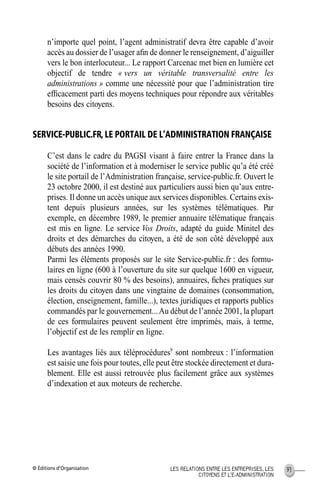 © Éditions d’Organisation 93LES RELATIONS ENTRE LES ENTREPRISES, LES
CITOYENS ET L’E-ADMINISTRATION
n’importe quel point, l’agent administratif devra être capable d’avoir
accès au dossier de l’usager aﬁn de donner le renseignement, d’aiguiller
vers le bon interlocuteur... Le rapport Carcenac met bien en lumière cet
objectif de tendre « vers un véritable transversalité entre les
administrations » comme une nécessité pour que l’administration tire
efﬁcacement parti des moyens techniques pour répondre aux véritables
besoins des citoyens.
SERVICE-PUBLIC.FR, LE PORTAIL DE L’ADMINISTRATION FRANÇAISE
C’est dans le cadre du PAGSI visant à faire entrer la France dans la
société de l’information et à moderniser le service public qu’a été créé
le site portail de l’Administration française, service-public.fr. Ouvert le
23 octobre 2000, il est destiné aux particuliers aussi bien qu’aux entre-
prises. Il donne un accès unique aux services disponibles. Certains exis-
tent depuis plusieurs années, sur les systèmes télématiques. Par
exemple, en décembre 1989, le premier annuaire télématique français
est mis en ligne. Le service Vos Droits, adapté du guide Minitel des
droits et des démarches du citoyen, a été de son côté développé aux
débuts des années 1990.
Parmi les éléments proposés sur le site Service-public.fr : des formu-
laires en ligne (600 à l’ouverture du site sur quelque 1600 en vigueur,
mais censés couvrir 80 % des besoins), annuaires, ﬁches pratiques sur
les droits du citoyen dans une vingtaine de domaines (consommation,
élection, enseignement, famille...), textes juridiques et rapports publics
commandés par le gouvernement...Au début de l’année 2001, la plupart
de ces formulaires peuvent seulement être imprimés, mais, à terme,
l’objectif est de les remplir en ligne.
Les avantages liés aux téléprocédures9
sont nombreux : l’information
est saisie une fois pour toutes, elle peut être stockée directement et dura-
blement. Elle est aussi retrouvée plus facilement grâce aux systèmes
d’indexation et aux moteurs de recherche.
MEP Hervier Page 93 Lundi, 25. juin 2001 5:03 17
 