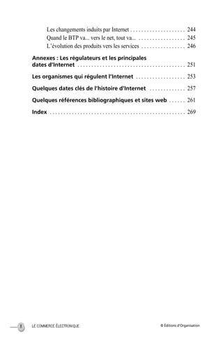 © Éditions d’OrganisationLE COMMERCE ÉLECTRONIQUEX
Les changements induits par Internet . . . . . . . . . . . . . . . . . . . . 244
Quand le BTP va... vers le net, tout va... . . . . . . . . . . . . . . . . . 245
L’évolution des produits vers les services . . . . . . . . . . . . . . . . 246
Annexes : Les régulateurs et les principales
dates d’Internet . . . . . . . . . . . . . . . . . . . . . . . . . . . . . . . . . . . . . . . 251
Les organismes qui régulent l’Internet . . . . . . . . . . . . . . . . . . 253
Quelques dates clés de l’histoire d’Internet . . . . . . . . . . . . . 257
Quelques références bibliographiques et sites web . . . . . . 261
Index . . . . . . . . . . . . . . . . . . . . . . . . . . . . . . . . . . . . . . . . . . . . . . . . . 269
MEP HervierTDM.fm Page X Lundi, 25. juin 2001 6:21 18
 