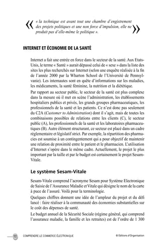 © Éditions d’OrganisationCOMPRENDRE LE COMMERCE ÉLECTRONIQUE102
« la technique est avant tout une chambre d’engistrement
des projets politiques et une non force d’impulsion, elle ne
produit pas d’elle-même le politique ».
INTERNET ET ÉCONOMIE DE LA SANTÉ
Internet a fait une entrée en force dans le secteur de la santé.Aux Etats-
Unis, le terme « Santé » aurait dépassé celui de « sexe » dans la liste des
sites les plus recherchés sur Internet (selon une enquête réalisée à la ﬁn
de l’année 2000 par la Wharton School de l’Université de Pennsyl-
vanie). Les internautes sont en quête d’informations sur les maladies,
les médicaments, la santé féminine, la nutrition et la diététique.
Par rapport au secteur public, le secteur de la santé est plus complexe
dans la mesure où il met en scène l’administration, les établissements
hospitaliers publics et privés, les grands groupes pharmaceutiques, les
professionnels de la santé et les patients. Ce n’est donc pas seulement
du C2A (Customer to Administration) dont il s’agit, mais de toutes les
combinaisons possibles de relations entre les clients (C), le secteur
public (A), les professionnels de la santé et les laboratoires pharmaceu-
tiques (B).Autre élément structurant, ce secteur est placé dans un cadre
réglementaire et législatif strict. Par exemple, la répartition des pharma-
cies est soumise à un contingentement qui a pour objectif de maintenir
une relation de proximité entre le patient et le pharmacien. L’utilisation
d’Internet s’opère dans le même cadre. Actuellement, le projet le plus
important par la taille et par le budget est certainement le projet Sesam-
Vitale.
Le système Sesam-Vitale
Sesam-Vitale comprend l’acronyme Sesam pour Système Electronique
de Saisie de l’Assurance Maladie etVitale qui désigne le nom de la carte
à puce de l’assuré. Voilà pour la terminologie.
Quelques chiffres donnent une idée de l’ampleur du projet et du déﬁ
lancé : faire réaliser à la communauté des économies substantielles sur
le coût des dépenses de santé.
Le budget annuel de la Sécurité Sociale (régime général, qui comprend
l’assurance maladie, la famille et les retraites) est de l’ordre de 1 300
« »
MEP Hervier Page 102 Lundi, 25. juin 2001 5:03 17
 