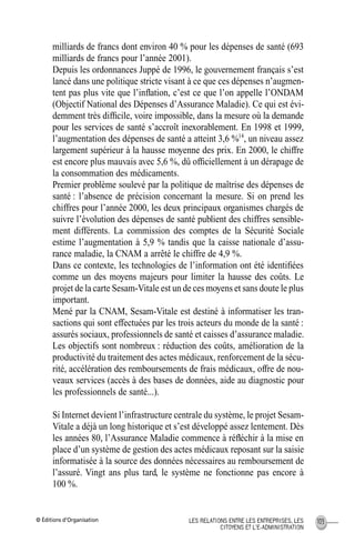 © Éditions d’Organisation 103LES RELATIONS ENTRE LES ENTREPRISES, LES
CITOYENS ET L’E-ADMINISTRATION
milliards de francs dont environ 40 % pour les dépenses de santé (693
milliards de francs pour l’année 2001).
Depuis les ordonnances Juppé de 1996, le gouvernement français s’est
lancé dans une politique stricte visant à ce que ces dépenses n’augmen-
tent pas plus vite que l’inﬂation, c’est ce que l’on appelle l’ONDAM
(Objectif National des Dépenses d’Assurance Maladie). Ce qui est évi-
demment très difﬁcile, voire impossible, dans la mesure où la demande
pour les services de santé s’accroît inexorablement. En 1998 et 1999,
l’augmentation des dépenses de santé a atteint 3,6 %14
, un niveau assez
largement supérieur à la hausse moyenne des prix. En 2000, le chiffre
est encore plus mauvais avec 5,6 %, dû ofﬁciellement à un dérapage de
la consommation des médicaments.
Premier problème soulevé par la politique de maîtrise des dépenses de
santé : l’absence de précision concernant la mesure. Si on prend les
chiffres pour l’année 2000, les deux principaux organismes chargés de
suivre l’évolution des dépenses de santé publient des chiffres sensible-
ment différents. La commission des comptes de la Sécurité Sociale
estime l’augmentation à 5,9 % tandis que la caisse nationale d’assu-
rance maladie, la CNAM a arrêté le chiffre de 4,9 %.
Dans ce contexte, les technologies de l’information ont été identiﬁées
comme un des moyens majeurs pour limiter la hausse des coûts. Le
projet de la carte Sesam-Vitale est un de ces moyens et sans doute le plus
important.
Mené par la CNAM, Sesam-Vitale est destiné à informatiser les tran-
sactions qui sont effectuées par les trois acteurs du monde de la santé :
assurés sociaux, professionnels de santé et caisses d’assurance maladie.
Les objectifs sont nombreux : réduction des coûts, amélioration de la
productivité du traitement des actes médicaux, renforcement de la sécu-
rité, accélération des remboursements de frais médicaux, offre de nou-
veaux services (accès à des bases de données, aide au diagnostic pour
les professionnels de santé...).
Si Internet devient l’infrastructure centrale du système, le projet Sesam-
Vitale a déjà un long historique et s’est développé assez lentement. Dès
les années 80, l’Assurance Maladie commence à réﬂéchir à la mise en
place d’un système de gestion des actes médicaux reposant sur la saisie
informatisée à la source des données nécessaires au remboursement de
l’assuré. Vingt ans plus tard, le système ne fonctionne pas encore à
100 %.
MEP Hervier Page 103 Lundi, 25. juin 2001 5:03 17
 