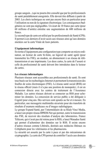 © Éditions d’Organisation 105LES RELATIONS ENTRE LES ENTREPRISES, LES
CITOYENS ET L’E-ADMINISTRATION
groupe sanguin...) qui ne pourra être consulté que par les professionnels
de santé préalablement enregistrés. Elle devrait être diffusée à partir de
2003. Les choix techniques ne sont pas encore ﬁxés en particulier pour
l’utilisation ou non de la signature électronique. Les conséquences bud-
gétaires ne sont pas négligeables. Un écart de 10 francs par carte (pour
60 millions d’unités) entraîne une augmentation de 600 millions de
francs.
Le second type de carte est utilisé par les professionnels de Santé (CPS).
Il permet à ces derniers d’avoir accès aux réseaux ainsi qu’aux données
stockées sur la carte Vitale de leurs patients.
L’équipement informatique
En terme d’équipement,une conﬁguration type comporte un micro-ordi-
nateur, un lecteur de carte bi-fente, un logiciel de santé agréé (pour
transmettre les FSE), un modem, un abonnement à un réseau de télé-
transmission et une imprimante. Les deux cartes, la carte de l’assuré et
celle du professionnel de santé doivent être introduites dans le lecteur
de cartes.
Les réseaux informatiques
Plusieurs réseaux sont accessibles aux professionnels de santé. Ils sont
tous basés sur les technologies Internet et permettent la transmission des
feuilles de soins électroniques (FSE). Le réseau santé social (RSS) est
le réseau ofﬁciel (mais il n’a pas une position de monopole) ; il est en
connexion directe avec les centres de traitement de l’Assurance
Maladie. Les autres réseaux doivent se connecter au RSS pour ache-
miner les données. La concession de service public a été déléguée à
Cegetel pour cinq ans. Des services sont ajoutés au fur et à mesure. En
particulier, une messagerie multimédia sécurisée pour des transferts de
résultats d’examens médicaux ou d’images radiologiques.
Le groupe Expand Santé, par l’intermédiaire de sa ﬁliale Vinci Media,
a lancé son propre réseau HPRIM-Net qui permet, outre la transmission
des FSE, de recevoir des résultats d’analyse des laboratoires. France
Télécom, qui n’avait pas été retenu pour le RSS, a lancéWanadoo Santé
qui permet d’acheminer des données sur le RSS. Il existe encore
d’autres réseaux comme Libéralis, destinés aux médecins libéraux ou
Celtipharm pour les vétérinaires et les pharmaciens.
La sécurité est assurée par la carte à puce et par des mécanismes de
cryptographie. La carte du CPS permet de contrôler l’accès aux données
MEP Hervier Page 105 Lundi, 25. juin 2001 5:03 17
 
