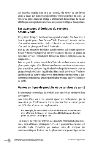 © Éditions d’OrganisationCOMPRENDRE LE COMMERCE ÉLECTRONIQUE106
des assurés ; couplée avec celle de l’assuré, elle permet de vériﬁer les
droits d’accès aux données du patient par le professionnel de santé. Le
lecteur de cartes prend en charge le chiffrement des données du patient
et fabrique une signature numérique qui garantit l’intégrité des données.
Les avantages théoriques du système
Sesam-Vitale
Ce système, lorsqu’il fonctionnera en grandeur réelle, doit bénéﬁcier à
tous les participants. Avec Sesam-Vitale, l’assurance maladie dispose
d’un outil de consolidation et de vériﬁcation des données, mais aussi
d’un outil de pilotage et d’aide à la décision.
Plus qu’une réduction des tâches administratives qui restent à prouver,
Sesam-Vitale devrait apporter aux professionnels de santé un accès à de
nouveaux services (consultation de bases de données médicales, aide au
diagnostic...).
Pour sa part, le patient devrait bénéﬁcier de remboursement de soins
plus rapides et plus sûrs. Mais de nombreuses questions restent en sus-
pens et suscitent quelques inquiétudes chez les patients comme chez les
professionnels de Santé. Inquiétudes liées au fait que Sesam-Vitale est
aussi un outil de contrôle plus précis permettant de mieux suivre la con-
sommation médicale de chaque patient et la pratique des professionnels
de santé.
Ventes en ligne de produits et de services de santé
Le commerce électronique de produits et de services de santé peut-il se
développer ?
Aux Etats-Unis, où il est autorisé (pour les médicaments qui ne
nécessitent pas d’ordonnance), il n’est pas entré dans les mœurs posant
des difﬁcultés sérieuses aux e-pharmacies.
Par exemple, la valeur de l’action de la dotcom PlanetRx.com
s’est effondré à 25 cents en novembre 2000 alors qu’elle attei-
gnait 25 dollars un an plus tôt.
En France, la vente sur Internet des produits pharmaceutiques (Ethi-
ques, semi-éthiques, génériques, OTC...) et parapharmaceutiques est
interdite. Cela n’empêche par certains sites de proposer des
dermocosmétiques. En tous cas, les pharmaciens ne peuvent pas mettre
MEP Hervier Page 106 Lundi, 25. juin 2001 5:03 17
 