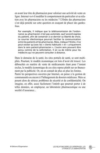 © Éditions d’Organisation 107LES RELATIONS ENTRE LES ENTREPRISES, LES
CITOYENS ET L’E-ADMINISTRATION
en avant leur titre de pharmacien pour valoriser une activité de vente en
ligne. Internet va-t-il modiﬁer le comportement du particulier et sa rela-
tion avec les pharmaciens ou les médecins ? L’Ordre des pharmaciens
s’est déjà penché sur cette question en essayant de placer des gardes-
fous.
Par exemple, il indique que la télétransmission de l’ordon-
nance au pharmacien n’est pas autorisée, sauf accord express
du patient, aﬁn de conserver à ce dernier sa liberté de choix.
Le courrier électronique pourrait faciliter la communication
entre les patients et les pharmacies. Mais, indique l’Ordre, il ne
peut exister qu’avec les « clients habituels » et « uniquement
dans le sens patient-pharmacien ». L’autre sens pouvant être
perçu comme de la sollicitation. Il en va de même pour les
médecins qui ne peuvent consulter à distance.
Dans le domaine de la santé, les sites portails de santé, se sont multi-
pliés. Pourtant, le modèle économique est loin d’avoir été trouvé. Les
débouchés en matière de vente de médicaments étant pour l’instant
exclus, le modèle économique de ces sites repose plutôt sur un ﬁnance-
ment par la publicité. Or, on en connaît de plus en plus les limites.
Parmi les perspectives ouvertes par Internet, on pense à la gestion de
communautés ou encore à l’hébergement de dossiers médicaux. Mais se
posent alors de sérieux problèmes de sécurité et de conﬁdentialité. On
imagine, en effet, assez facilement l’intérêt que pourrait porter à de
telles données, un employeur, un laboratoire pharmaceutique ou une
société d’assurance...
MEP Hervier Page 107 Lundi, 25. juin 2001 5:03 17
 