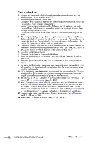 © Éditions d’OrganisationCOMPRENDRE LE COMMERCE ÉLECTRONIQUE108
Notes du chapitre 4
1. L’Etat et les technologies de l’information et de la communication : vers une
administration à accès pluriel – mars 2000
2. Modernising Government – mars 1999
Ce rapport donne quelques objectifs très ambitieux pour entrer dans la société de
l’information parmi lesquels on peut citer :
Les services publics seront disponibles 24 heures sur 24, sept jours sur sept ;
L’ensemble de l’administration pourra être notiﬁée par un simple échange élec-
tronique (changement d’adresse...);
Les démarches administratives seront effectuées de manière électronique d’ici
2008.
3. Télématique : néologisme qui date de ce qu’on pourrait appeler le paléolithique
de la société de l’information. Il a été utilisé pour la première fois dans le rapport
Nora-Minc forgé par l’association de télécommunications et informatique. Il a
ensuite été synonyme du minitel et de ses applications.
4. Le rapport Martin-Lalande estime à 50 millions le nombre de formulaires que les
entreprises doivent remplir chaque année rien que pour l’URSSAF, les Assedic, la
TVA et les caisses de retraite pour un coût d’un milliard de francs
5. Direction Générale des Impôts
6. Direction Générale de la Comptabilité Publique
7. Pour une administration électronique citoyenne, Thierry Carcenac, député du
Tarn – 2001
8. 317 euros pour le Danemark, 160 pour la France et 134 pour la moyenne euro-
péenne.
9. De même que la signature numérique n’est pas une signature numérisée, la vraie
téléprocédure n’est pas la simple numérisation d’un document papier envoyé de
manière traditionnelle.
10. FAQ : Frequently Asked Questions, autrement dit les questions les plus fréquem-
ment posées et qui est traduit de façon maladroite pour conserver l’acronyme
auquel les internautes sont habitués par Foire Aux Questions.
11. Thierry Vedel, CNRS – L’Internet et les Villes : trois approches citoyennes – Her-
mès 26-27 – www.démocratie locale.fr – 2000
12. VECAM est une association loi 1901 qui consacre tous ses efforts à une appro-
priation sociale des technologies de la communication et de l'information. Elle a
été créée à l'occasion du G7 sur la Société de l'Information de 1995. Vecam
entend faire comprendre les enjeux sociétaux liés à ces technologies et donner de
la visibilité aux initiatives sociales, culturelles, et démocratiques les utilisant.
13. La démocratie locale entre idéologie, identités et pratiques – www.démocratie
locale.fr – Hermès – 2000
14. Tableaux de l’économie française 2000-2001 de l’INSEE
MEP Hervier Page 108 Lundi, 25. juin 2001 5:03 17
 