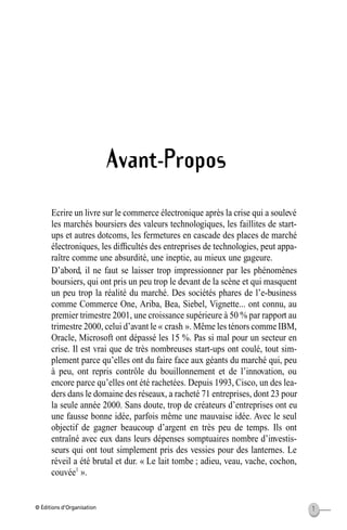 © Éditions d’Organisation 1
Avant-Propos
Ecrire un livre sur le commerce électronique après la crise qui a soulevé
les marchés boursiers des valeurs technologiques, les faillites de start-
ups et autres dotcoms, les fermetures en cascade des places de marché
électroniques, les difﬁcultés des entreprises de technologies, peut appa-
raître comme une absurdité, une ineptie, au mieux une gageure.
D’abord, il ne faut se laisser trop impressionner par les phénomènes
boursiers, qui ont pris un peu trop le devant de la scène et qui masquent
un peu trop la réalité du marché. Des sociétés phares de l’e-business
comme Commerce One, Ariba, Bea, Siebel, Vignette... ont connu, au
premier trimestre 2001, une croissance supérieure à 50 % par rapport au
trimestre 2000, celui d’avant le « crash ». Même les ténors comme IBM,
Oracle, Microsoft ont dépassé les 15 %. Pas si mal pour un secteur en
crise. Il est vrai que de très nombreuses start-ups ont coulé, tout sim-
plement parce qu’elles ont du faire face aux géants du marché qui, peu
à peu, ont repris contrôle du bouillonnement et de l’innovation, ou
encore parce qu’elles ont été rachetées. Depuis 1993, Cisco, un des lea-
ders dans le domaine des réseaux, a racheté 71 entreprises, dont 23 pour
la seule année 2000. Sans doute, trop de créateurs d’entreprises ont eu
une fausse bonne idée, parfois même une mauvaise idée. Avec le seul
objectif de gagner beaucoup d’argent en très peu de temps. Ils ont
entraîné avec eux dans leurs dépenses somptuaires nombre d’investis-
seurs qui ont tout simplement pris des vessies pour des lanternes. Le
réveil a été brutal et dur. « Le lait tombe ; adieu, veau, vache, cochon,
couvée1
».
MEP Hervier Page 1 Lundi, 25. juin 2001 5:03 17
 