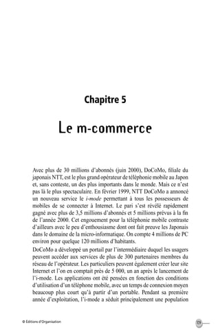 © Éditions d’Organisation 109
Chapitre 5
Le m-commerce
Avec plus de 30 millions d’abonnés (juin 2000), DoCoMo, ﬁliale du
japonais NTT, est le plus grand opérateur de téléphonie mobile au Japon
et, sans conteste, un des plus importants dans le monde. Mais ce n’est
pas là le plus spectaculaire. En février 1999, NTT DoCoMo a annoncé
un nouveau service le i-mode permettant à tous les possesseurs de
mobiles de se connecter à Internet. Le pari s’est révélé rapidement
gagné avec plus de 3,5 millions d’abonnés et 5 millions prévus à la ﬁn
de l’année 2000. Cet engouement pour la téléphonie mobile contraste
d’ailleurs avec le peu d’enthousiasme dont ont fait preuve les Japonais
dans le domaine de la micro-informatique. On compte 4 millions de PC
environ pour quelque 120 millions d’habitants.
DoCoMo a développé un portail par l’intermédiaire duquel les usagers
peuvent accéder aux services de plus de 300 partenaires membres du
réseau de l’opérateur. Les particuliers peuvent également créer leur site
Internet et l’on en comptait près de 5 000, un an après le lancement de
l’i-mode. Les applications ont été pensées en fonction des conditions
d’utilisation d’un téléphone mobile, avec un temps de connexion moyen
beaucoup plus court qu’à partir d’un portable. Pendant sa première
année d’exploitation, l’i-mode a séduit principalement une population
MEP Hervier Page 109 Lundi, 25. juin 2001 5:03 17
 