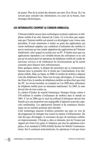 © Éditions d’OrganisationCOMPRENDRE LE COMMERCE ÉLECTRONIQUE110
de jeunes. Plus de la moitié des abonnés ont entre 20 et 30 ans. Ils s’en
servent pour consulter des informations, les cours de la bourse, leurs
messages électroniques...
LES INTERNAUTES COUPENT LE CORDON OMBILICAL
L’Internet mobile associe deux technologies en pleine explosion, le télé-
phone mobile d’un côté, Internet de l’autre. Ce n’est donc pas surpre-
nant que l’Internet mobile soit amené à se développer à une vitesse sans
précédent. Il reste néanmoins à mettre au point des applications qui
soient réellement adaptées aux conditions d’utilisation des mobiles et
qui ne soient pas qu’une simple adaptation des applications de l’Internet
traditionnel, celui auquel on accède avec un PC. Il faudra aussi que ces
applications répondent à un véritable besoin des utilisateurs et ne soit
pas qu’un moyen pour les opérateurs de téléphonie mobile de vendre de
nouveaux services et de rembourser les investissements qu’ils auront
consentis pour ﬁnancer leurs infrastructures.
Dans quelques années, la plupart des personnes qui se connecteront à
Internet pour la première fois le feront par l’intermédiaire d’un télé-
phone mobile. Déjà, au Japon, en 2000, le nombre de mobiles a dépassé
celui des téléphones ﬁxes. Dans tous les pays développés, à l’exception
des Etats-Unis, le nombre de téléphones mobiles est plus élevé que celui
des PC. Au niveau mondial, on comptait en l’an 2000 deux utilisateurs
de téléphone mobile pour un internaute traditionnel. En 2005, le ratio
devrait être de trois contre un.
Le cabinet d’études de marché britannique, Strategis Group, estime à
530 millions le nombre d’utilisateurs de mobiles dans le monde en
2001. C’est en 2004 que le seuil du milliard d’utilisateurs devrait être
franchi avec une proportion non négligeable d’appareils ayant des capa-
cités multimédias. Les applications Internet et de commerce électro-
nique sur les mobiles pourront alors décoller.
Cette technologie pourrait d’ailleurs permettre aux pays en voie de
développement de rattraper leur retard en matière d’infrastructure. Du
côté des pays développés, la croissance du parc de terminaux mobiles
est impressionnante. L’Europe a, dans ce domaine, pris de l’avance par
rapport aux Etats-Unis grâce à l’adoption, par tous les opérateurs euro-
péens, d’un standard, le GSM (Global System for Mobile Communica-
tions). Sur le continent nord-américain, les opérateurs n’ont pas réussi
MEP Hervier Page 110 Lundi, 25. juin 2001 5:03 17
 