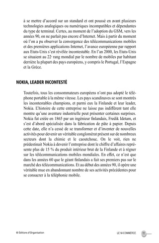 © Éditions d’Organisation 111LE M-COMMERCE
à se mettre d’accord sur un standard et ont poussé en avant plusieurs
technologies analogiques ou numériques incompatibles et dépendantes
du type de terminal. Certes, au moment de l’adoption du GSM, vers les
années 90, on ne parlait pas encore d’Internet. Mais à partir du moment
où l’on a pu observer la convergence des télécommunications mobiles
et des premières applications Internet, l’avance européenne par rapport
aux Etats-Unis s’est révélée incontestable. En l’an 2000, les Etats-Unis
se situaient au 22e
rang mondial par le nombre de mobiles par habitant
derrière la plupart des pays européens, y compris le Portugal, l’Espagne
et la Grèce.
NOKIA, LEADER INCONTESTÉ
Toutefois, tous les consommateurs européens n’ont pas adopté le télé-
phone portable à la même vitesse. Les pays scandinaves se sont montrés
les incontestables champions, et parmi eux la Finlande et leur leader,
Nokia. L’histoire de cette entreprise ne laisse pas indifférent tant elle
montre qu’une aventure industrielle peut présenter certaines surprises.
Nokia fut créée en 1865 par un ingénieur ﬁnlandais, Fredik Idetam, et
s’est d’abord spécialisée dans la fabrication de pâte à papier. Depuis
cette date, elle n’a cessé de se transformer et d’inventer de nouvelles
activités pour devenir un véritable conglomérat présent sur de nombreux
secteurs dont la chimie et le caoutchouc. On le voit, rien ne
prédestinait Nokia à devenir l’entreprise dont le chiffre d’affaires repré-
sente plus de 15 % du produit intérieur brut de la Finlande et à régner
sur les télécommunications mobiles mondiales. En effet, ce n’est que
dans les années 60 que le géant ﬁnlandais a fait ses premiers pas sur le
marché des télécommunications. Et au début des années 90, il opère une
véritable mue en abandonnant nombre de ses activités précédentes pour
se consacrer à la téléphonie mobile.
MEP Hervier Page 111 Lundi, 25. juin 2001 5:03 17
 