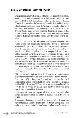 © Éditions d’OrganisationCOMPRENDRE LE COMMERCE ÉLECTRONIQUE114
DU GSM À L’UMTS EN PASSANT PAR LE GPRS
Une des premières caractéristiques d’Internet est liée aux limitations du
standard GSM, qui est actuellement utilisé à travers toute l’Europe.
Lancé en 1992, le GSM connaît quelques limites liées au savoir-faire de
l’époque. En particulier, il n’autorise qu’un débit de 9,6 Kbits/s, ce qui
est notoirement insufﬁsant quand il s’agit de se connecter à Internet et
d’échanger des données. Une technologie intermédiaire, le GPRS
(General Packet Radio Service) permettra de dépasser le seuil de 100
Kbits/s, un débit déjà beaucoup plus confortable pour envisager la mise
en oeuvre d’applications multimédias incluant des images ﬁxes et ani-
mées.
Par rapport au GSM, le GPRS introduit une différence essentielle com-
parable à celle d’un modem et d’un routeur : il assure une connexion
permanente à Internet. Ce qui introduit des changements importants en
terme d’usage mais aussi en matière de tariﬁcation. Le mobile est
actuellement utilisé principalement pour le transport de la voix ; avec le
GPRS, il devient un véritable terminal voix/données. En raison de la
permanence de la connexion, la tariﬁcation à la durée n’a évidemment
plus de sens. Or le principe de tariﬁcation de tous les opérateurs était
basé sur la durée. Avec GPRS, on passera à un modèle mixant le débit
disponible et le volume de données transmises. Les opérateurs devront
alors mettre en place des politiques de qualité de service très strictes et
vériﬁer que les capacités du réseau sont bien dimensionnées par rapport
à la demande.
GPRS est une technologie évolutive. En France, les trois opérateurs de
téléphonie mobile (France Télécom avec Itinéris – bientôt Orange –,
Cegetel avec SFR et Bouygues Telecom) ont commencé la mise à
niveau de leur réseau. Itinéris et SFR ont prévu d’ouvrir leur service dès
le début 2001 ; Bouy-gues Télécom suivra quelques mois plus tard. Le
coût de mise à niveau est évalué, selon les trois opérateurs, entre
500 millions et un milliard de francs.
Le passage à la technologie est passé relativement inaperçu car il est lar-
gement mis au second plan par rapport au mode de cession des licences
UMTS.
Devançant son homologue français de quelques semaines, le gouverne-
ment britannique a adopté le principe – fortement contreversé – des
enchères comme modalité de distribution des licences d’exploitation
MEP Hervier Page 114 Lundi, 25. juin 2001 5:03 17
 