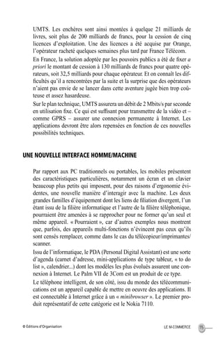 © Éditions d’Organisation 115LE M-COMMERCE
UMTS. Les enchères sont ainsi montées à quelque 21 milliards de
livres, soit plus de 200 milliards de francs, pour la cession de cinq
licences d’exploitation. Une des licences a été acquise par Orange,
l’opérateur racheté quelques semaines plus tard par France Télécom.
En France, la solution adoptée par les pouvoirs publics a été de ﬁxer a
priori le montant de cession à 130 milliards de francs pour quatre opé-
rateurs, soit 32,5 milliards pour chaque opérateur. Et on connaît les dif-
ﬁcultés qu’il a rencontrées par la suite et la surprise que des opérateurs
n’aient pas envie de se lancer dans cette aventure jugée bien trop coû-
teuse et assez hasardeuse.
Sur le plan technique, UMTS assurera un débit de 2 Mbits/s par seconde
en utilisation ﬁxe. Ce qui est sufﬁsant pour transmettre de la vidéo et –
comme GPRS – assurer une connexion permanente à Internet. Les
applications devront être alors repensées en fonction de ces nouvelles
possibilités techniques.
UNE NOUVELLE INTERFACE HOMME/MACHINE
Par rapport aux PC traditionnels ou portables, les mobiles présentent
des caractéristiques particulières, notamment un écran et un clavier
beaucoup plus petits qui imposent, pour des raisons d’ergonomie évi-
dentes, une nouvelle manière d’interagir avec la machine. Les deux
grandes familles d’équipement dont les liens de ﬁliation divergent, l’un
étant issu de la ﬁlière informatique et l’autre de la ﬁlière téléphonique,
pourraient être amenées à se rapprocher pour ne former qu’un seul et
même appareil. « Pourraient », car d’autres exemples nous montrent
que, parfois, des appareils multi-fonctions n’évincent pas ceux qu’ils
sont censés remplacer, comme dans le cas du télécopieur/imprimantes/
scanner.
Issu de l’informatique, le PDA (Personal DigitalAssistant) est une sorte
d’agenda (carnet d’adresse, mini-applications de type tableur, « to do
list », calendrier...) dont les modèles les plus évolués assurent une con-
nexion à Internet. Le Palm VII de 3Com est un produit de ce type.
Le téléphone intelligent, de son côté, issu du monde des télécommuni-
cations est un appareil capable de mettre en oeuvre des applications. Il
est connectable à Internet grâce à un « minibrowser ». Le premier pro-
duit représentatif de cette catégorie est le Nokia 7110.
MEP Hervier Page 115 Lundi, 25. juin 2001 5:03 17
 