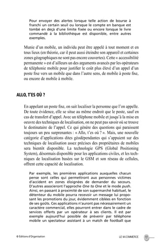 © Éditions d’Organisation 117LE M-COMMERCE
Pour envoyer des alertes lorsque telle action de bourse à
franchi un certain seuil ou lorsque le compte en banque est
tombé en deçà d’une limite ﬁxée ou encore lorsque le livre
commandé à la bibliothèque est disponible, entre autres
exemples.
Munie d’un mobile, un individu peut être appelé à tout moment et en
tous lieux (en théorie, car il peut aussi éteindre son appareil et certaines
zones géographiques ne sont pas encore couvertes). Cette « accessibilité
permanente » est d’ailleurs un des arguments avancés par les opérateurs
de téléphonie mobile pour justiﬁer le coût plus élevé d’un appel d’un
poste ﬁxe vers un mobile que dans l’autre sens, de mobile à poste ﬁxe,
ou encore de mobile à mobile.
ALLO, T’ES OÙ ?
En appelant un poste ﬁxe, on sait localiser la personne que l’on appelle.
De toute évidence, elle se situe au même endroit que le poste, sauf en
cas de transfert d’appel.Avec un téléphone mobile et jusqu’à la mise en
oeuvre des techniques de localisation, on ne peut pas savoir où se trouve
le destinataire de l’appel. Ce qui génère des questions qui paraissent
toujours un peu surprenantes : « Allo, t’es où ? ». Mais, une nouvelle
catégorie d’applications dites géodépendantes qui s’appuient sur des
techniques de localisation assez précises des propriétaires de mobiles
sera bientôt disponible. La technologie GPS (Global Positioning
System), désormais disponible pour les applications civiles, et les tech-
niques de localisation basées sur le GSM et son réseau de cellules,
offrent cette capacité de localisation.
Par exemple, les premières applications auxquelles chacun
pense sont celles qui permettront aux personnes victimes
d’accident en zones éloignées de demander du secours.
D’autres associeront l’approche One to One et le mode push.
Ainsi, en passant à proximité de son supermarché habituel, le
détenteur du mobile pourra recevoir un message lui propo-
sant les promotions du jour, évidemment ciblées en fonction
de ses goûts. Ces applications n’auront pas nécessairement un
caractère commercial, elles pourront entrer dans le cadre de
services offerts par un opérateur à ses clients. Il est par
exemple aujourd’hui possible de prévenir par téléphone
mobile un spectateur assistant à un match de football que
MEP Hervier Page 117 Lundi, 25. juin 2001 5:03 17
 