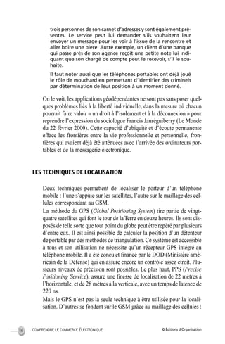 © Éditions d’OrganisationCOMPRENDRE LE COMMERCE ÉLECTRONIQUE118
trois personnes de son carnet d’adresses y sont également pré-
sentes. Le service peut lui demander s’ils souhaitent leur
envoyer un message pour les voir à l’issue de la rencontre et
aller boire une bière. Autre exemple, un client d’une banque
qui passe près de son agence reçoit une petite note lui indi-
quant que son chargé de compte peut le recevoir, s’il le sou-
haite.
Il faut noter aussi que les téléphones portables ont déjà joué
le rôle de mouchard en permettant d’identiﬁer des criminels
par détermination de leur position à un moment donné.
On le voit, les applications géodépendantes ne sont pas sans poser quel-
ques problèmes liés à la liberté individuelle, dans la mesure où chacun
pourrait faire valoir « un droit à l’isolement et à la déconnexion » pour
reprendre l’expression du sociologue Francis Jauréguiberry (Le Monde
du 22 février 2000). Cette capacité d’ubiquité et d’écoute permanente
efface les frontières entre la vie professionnelle et personnelle, fron-
tières qui avaient déjà été atténuées avec l’arrivée des ordinateurs por-
tables et de la messagerie électronique.
LES TECHNIQUES DE LOCALISATION
Deux techniques permettent de localiser le porteur d’un téléphone
mobile : l’une s’appuie sur les satellites, l’autre sur le maillage des cel-
lules correspondant au GSM.
La méthode du GPS (Global Positioning System) tire partie de vingt-
quatre satellites qui font le tour de laTerre en douze heures. Ils sont dis-
posés de telle sorte que tout point du globe peut être repéré par plusieurs
d’entre eux. Il est ainsi possible de calculer la position d’un détenteur
de portable par des méthodes de triangulation. Ce système est accessible
à tous et son utilisation ne nécessite qu’un récepteur GPS intégré au
téléphone mobile. Il a été conçu et ﬁnancé par le DOD (Ministère amé-
ricain de la Défense) qui en assure encore un contrôle assez étroit. Plu-
sieurs niveaux de précision sont possibles. Le plus haut, PPS (Precise
Positioning Service), assure une ﬁnesse de localisation de 22 mètres à
l’horizontale, et de 28 mètres à la verticale, avec un temps de latence de
220 ns.
Mais le GPS n’est pas la seule technique à être utilisée pour la locali-
sation. D’autres se fondent sur le GSM grâce au maillage des cellules :
MEP Hervier Page 118 Lundi, 25. juin 2001 5:03 17
 