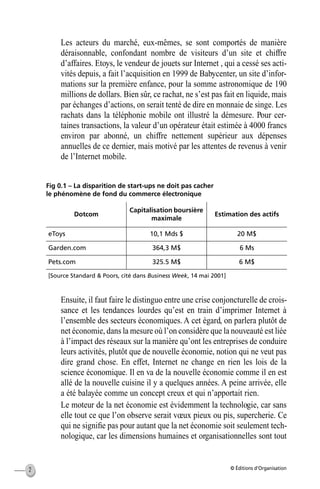 © Éditions d’Organisation2
Les acteurs du marché, eux-mêmes, se sont comportés de manière
déraisonnable, confondant nombre de visiteurs d’un site et chiffre
d’affaires. Etoys, le vendeur de jouets sur Internet , qui a cessé ses acti-
vités depuis, a fait l’acquisition en 1999 de Babycenter, un site d’infor-
mations sur la première enfance, pour la somme astronomique de 190
millions de dollars. Bien sûr, ce rachat, ne s’est pas fait en liquide, mais
par échanges d’actions, on serait tenté de dire en monnaie de singe. Les
rachats dans la téléphonie mobile ont illustré la démesure. Pour cer-
taines transactions, la valeur d’un opérateur était estimée à 4000 francs
environ par abonné, un chiffre nettement supérieur aux dépenses
annuelles de ce dernier, mais motivé par les attentes de revenus à venir
de l’Internet mobile.
Fig 0.1 – La disparition de start-ups ne doit pas cacher
le phénomène de fond du commerce électronique
Ensuite, il faut faire le distinguo entre une crise conjoncturelle de crois-
sance et les tendances lourdes qu’est en train d’imprimer Internet à
l’ensemble des secteurs économiques. A cet égard, on parlera plutôt de
net économie, dans la mesure où l’on considère que la nouveauté est liée
à l’impact des réseaux sur la manière qu’ont les entreprises de conduire
leurs activités, plutôt que de nouvelle économie, notion qui ne veut pas
dire grand chose. En effet, Internet ne change en rien les lois de la
science économique. Il en va de la nouvelle économie comme il en est
allé de la nouvelle cuisine il y a quelques années. A peine arrivée, elle
a été balayée comme un concept creux et qui n’apportait rien.
Le moteur de la net économie est évidemment la technologie, car sans
elle tout ce que l’on observe serait vœux pieux ou pis, supercherie. Ce
qui ne signiﬁe pas pour autant que la net économie soit seulement tech-
nologique, car les dimensions humaines et organisationnelles sont tout
Dotcom
Capitalisation boursière
maximale
Estimation des actifs
eToys 10,1 Mds $ 20 M$
Garden.com 364,3 M$ 6 Ms
Pets.com 325.5 M$ 6 M$
[Source Standard & Poors, cité dans Business Week, 14 mai 2001]
MEP Hervier Page 2 Lundi, 25. juin 2001 5:03 17
 