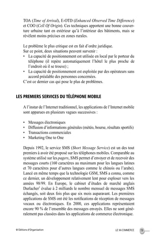 © Éditions d’Organisation 119LE M-COMMERCE
TOA (Time of Arrival), E-OTD (Enhanced Observed Time Difference)
et COO (Cell Of Origin). Ces techniques apportent une bonne couver-
ture urbaine tant en extérieur qu’à l’intérieur des bâtiments, mais se
révèlent moins précises en zones rurales.
Le problème le plus critique est en fait d’ordre juridique.
Sur ce point, deux situations peuvent survenir :
• La capacité de positionnement est utilisée en local par le porteur du
téléphone (il repère automatiquement l’hôtel le plus proche de
l’endroit où il se trouve) ;
• La capacité de positionnement est exploitée par des opérateurs sans
accord préalable des personnes concernées.
C’est ce dernier cas qui pose le plus de problèmes.
LES PREMIERS SERVICES DU TÉLÉPHONE MOBILE
A l’instar de l’Internet traditionnel, les applications de l’Internet mobile
sont apparues en plusieurs vagues successives :
• Messages électroniques
• Diffusion d’informations générales (météo, bourse, résultats sportifs)
• Transactions commerciales
• Marketing One to One
Depuis 1992, le service SMS (Short Message Service) est un des tout
premiers à avoir été proposé sur les téléphones mobiles. Comparable au
système utilisé sur les pagers, SMS permet d’envoyer et de recevoir des
messages courts (160 caractères au maximum pour les langues latines
et 70 caractères pour d’autres langues comme le chinois ou l’arabe).
Lancé en même temps que la technologie GSM, SMS a connu, comme
ce dernier, un développement relativement lent pour exploser vers les
années 98/99. En Europe, le cabinet d’études de marché anglais
Durlacher1
évalue à 2 milliards le nombre mensuel de messages SMS
échangés, soit deux fois plus que six mois auparavant. Les premières
applications de SMS ont été les notiﬁcations de réception de messages
vocaux ou électroniques. En 2000, ces applications représentaient
encore 90 % de l’ensemble des messages envoyés. Elles ne sont géné-
ralement pas classées dans les applications de commerce électronique.
MEP Hervier Page 119 Lundi, 25. juin 2001 5:03 17
 