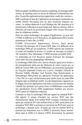 © Éditions d’OrganisationCOMPRENDRE LE COMMERCE ÉLECTRONIQUE120
SMS est adapté à la diffusion d’annonces marketing, de messages publi-
citaires, de reporting client ou encore de diffusion d’informations sim-
ples. Ce peut être également un bon support pour vendre du « contenu ».
SMS constituera la base de l’application de messagerie instantanée sur
mobile (Mobile Messaging) avec les deux extensions majeures sui-
vantes : le volume dépassera le seuil fatidique des 160 caractères et la
transmission s’effectuera en quasi temps réel. Dans ce contexte, AOL et
Motorola ont conclu un accord pour intégrer AOL’s Instant Messenger
dans les téléphones mobiles.
Parmi les autres technologies de support d’applications, on peut citer
l’USSD, la diffusion en Cell Broasdcast, les applications SIM et la plus
prometteuse d’entre elles, le WAP.
L’USSD (Unstructured Supplementary Services Data) permet
d’envoyer des messages sur le réseau GSM. Mais, à la différence de la
technologie SMS qui est asynchrone, l’USSD autorise une connexion
en temps réel pendant la session. Le nombre de messages est limité à
182 caractères. Pour fonctionner, l’USSD nécessite un mobile WAP.
La technologie de Cell Broadcast permet d’envoyer des messages
courts dans une zone géographique déterminée.
La technologie SIM (Subscriber Identity Module) Application Toolkit a
été principalement initiée par des fabricants de cartes à puces qui, au
début de l’année 2000, ont créé SIMalliance, un consortium regroupant
les cinq plus importants d’entre eux, à savoir : Gemplus, Giesecke &
Devrient (G&D), Oberthur Card Systems, Orga Kartensysteme et
Schlumberger. SIM permet aux opérateurs d’envoyer des applications
« OverTheAir » (par voie hertzienne) pour mettre à jour les cartes SIM
intégrées dans un téléphone mobile. Les développements s’appuient sur
le langage Java et les applications sont mises en oeuvre par une machine
virtuelle Java présente sur le poste client. La SIMalliance a aussi déﬁni
une spéciﬁcation d’accès (SIM @application Toolbox) aux services
WAP à partir de téléphones ordinaires.
Comment se situe la technologie SIM par rapport au standard WAP ?
Elle apporte le moyen d’accéder aux services WAP sans être
nécessairement équipé d’un mobile WAP. Certaines estimations indi-
quent que seulement 30 % des mobiles livrés en 2001 seront dotés d’un
navigateur WAP. SIM se présente en concurrent du WAP mais aussi en
technologie y donnant accès. D’autant que tous les mobiles WAP ne
pourront pas fonctionner avec le GPRS, le protocole réseau intermé-
diaire entre le GSM et le fameux UMTS. Inversement, les premiers
MEP Hervier Page 120 Lundi, 25. juin 2001 5:03 17
 