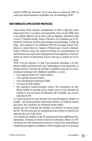 © Éditions d’Organisation 121LE M-COMMERCE
mobiles GPRS qui devraient voir le jour dans le courant de 2001 ne
seront pas nécessairement compatibles avec la technologie WAP.
WAP (WIRELESS APPLICATION PROTOCOL)
Avant même d’être exploité véritablement, le WAP a déjà fait couler
beaucoup d’encre. Les enjeux sont importants.Ainsi, en mai 2000, suite
à une plainte déposée par la petite start-up Wappup, spécialisée dans
l’accès à l’Internet mobile, France Télécom a été condamné par le Tri-
bunal de Commerce de Paris pour pratique monopolistique. L’objet du
litige : tout acquéreur d’un téléphone WAP de la marque France Télé-
phone se voyait forcé de s’équiper d’Itinéris pour l’accès à Internet.
France Télécom a donc été sommé de fournir aux consommateurs les
informations nécessaires pour déprogrammer leurs appareils et leur per-
mettre de choisir le fournisseur d’accès ainsi que le portail qu’il sou-
haite.
WAP n’est pas Internet, il s’agit d’un protocole spéciﬁque à la télé-
phonie mobile qui donne accès, par l’intermédiaire d’une passerelle, au
monde Internet. Il permet de résoudre le problème posé par les carac-
téristiques techniques des téléphones portables, à savoir :
• Une capacité limitée de l’unité centrale ;
• Une capacité mémoire limitée ;
• Une consommation électrique faible ;
• Un écran de taille réduite ;
• Des interfaces homme/machine variées. Par conception, un télé-
phone mobile ne possède qu’un simple clavier d’une douzaine de
touches et non un clavier d’ordinateur, fût-il portable, qui en pos-
sède plus de 80.
Le réseau hertzien lui aussi présente des caractéristiques à prendre en
compte : une bande passante relativement limitée, un temps de latence
plus élevé, des conditions de connexion moins stables.
Quelle que soit l’évolution des mobiles, ces derniers ne seront jamais
des PC. De telle sorte que les standards devront évoluer en fonction des
capacités des uns et des autres.
Les marchés des mobiles et des PC présentent d’autres différences fon-
damentales. D’abord, en terme de facilité d’utilisation. Même si le PC
est devenu un outil relativement convivial, il reste d’une extraordinaire
complexité par rapport au téléphone. Il faut imaginer que d’ici quelques
MEP Hervier Page 121 Lundi, 25. juin 2001 5:03 17
 