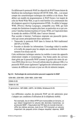 © Éditions d’Organisation 123LE M-COMMERCE
En déﬁnissant le protocole WAP, les objectifs du WAP Forum étaient de
bénéﬁcier des technologies Internet (IP, HTTP, XML, SSL...) en tenant
compte des caractéristiques techniques des mobiles et du réseau. Pour
déﬁnir son modèle de programmation, le WAP Forum s’est inspiré de
celui du World Wide Web, ce qui le rend familier à la communauté des
développeurs aguerris à la programmation HTML. Il a déﬁni le langage
WML (Wireless Markup Language), compatible avec XML qui tient
compte des limitations évoquées plus haut, en particulier en ce qui con-
cerne l’interface homme/machine et l’écran.WML est l’équivalent dans
le monde des mobiles d’HTML dans l’univers Internet.
Pour accéder à Internet, l’utilisateur emprunte une passerelle (proto-
cole) qui assure principalement deux opérations :
• Transcoder le protocole WAP dans le format du Web traditionnel
(HTTP et TCP/IP) ;
• Encoder et décoder les informations. L’encodage réduit le nombre
et la taille des paquets pour les adapter aux conditions de fonction-
nement d’un réseau sans ﬁl.
Cette architecture technique autorise les mobiles à rester des appareils
relativement simples et économiques. Une bonne partie des services
étant gérée par la passerelle WAP (comme la gestion des noms de ser-
vices DNS (Data Services Network) utilisés dans les adresses URL). La
passerelle WAP assure également l’agrégation des informations en pro-
venance de différents serveurs et joue un rôle de mémoire tampon.
Fig 5.4 – Technologie de communication pouvant supporter le WAP
Les différentes couches du protocole WAP ont été optimisées pour
s’adapter aux conditions d’utilisation de la téléphonie mobile.
Par exemple, les en-têtes HTTP sont transcodées en binaire, ce
qui réduit largement le volume des données transmises. Le
protocole WDP – l’équivalent de TCP dans le monde Internet –
offre les mêmes services, mais là où TCP transmet un volume
important de paquets entre chaque requête/ réponse, WDP
GSM-400 ; GSM-900 ; GSM-1800 ; GSM-1900
CDMA IS-95
TDMA IS-136
3e
génération : IMT-2000 ; UMTS ; W-CDMA, Wideband IS-95
MEP Hervier Page 123 Lundi, 25. juin 2001 5:03 17
 