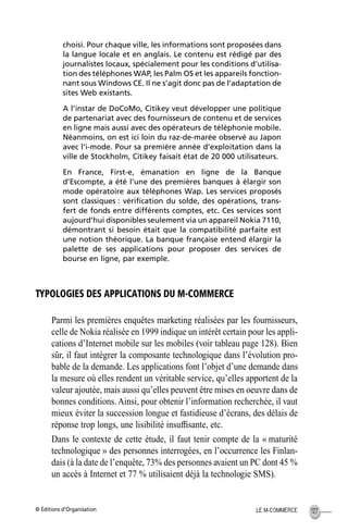 © Éditions d’Organisation 127LE M-COMMERCE
choisi. Pour chaque ville, les informations sont proposées dans
la langue locale et en anglais. Le contenu est rédigé par des
journalistes locaux, spécialement pour les conditions d’utilisa-
tion des téléphones WAP, les Palm OS et les appareils fonction-
nant sous Windows CE. Il ne s’agit donc pas de l’adaptation de
sites Web existants.
A l’instar de DoCoMo, Citikey veut développer une politique
de partenariat avec des fournisseurs de contenu et de services
en ligne mais aussi avec des opérateurs de téléphonie mobile.
Néanmoins, on est ici loin du raz-de-marée observé au Japon
avec l’i-mode. Pour sa première année d’exploitation dans la
ville de Stockholm, Citikey faisait état de 20 000 utilisateurs.
En France, First-e, émanation en ligne de la Banque
d’Escompte, a été l’une des premières banques à élargir son
mode opératoire aux téléphones Wap. Les services proposés
sont classiques : vériﬁcation du solde, des opérations, trans-
fert de fonds entre différents comptes, etc. Ces services sont
aujourd’hui disponibles seulement via un appareil Nokia 7110,
démontrant si besoin était que la compatibilité parfaite est
une notion théorique. La banque française entend élargir la
palette de ses applications pour proposer des services de
bourse en ligne, par exemple.
TYPOLOGIES DES APPLICATIONS DU M-COMMERCE
Parmi les premières enquêtes marketing réalisées par les fournisseurs,
celle de Nokia réalisée en 1999 indique un intérêt certain pour les appli-
cations d’Internet mobile sur les mobiles (voir tableau page 128). Bien
sûr, il faut intégrer la composante technologique dans l’évolution pro-
bable de la demande. Les applications font l’objet d’une demande dans
la mesure où elles rendent un véritable service, qu’elles apportent de la
valeur ajoutée, mais aussi qu’elles peuvent être mises en oeuvre dans de
bonnes conditions. Ainsi, pour obtenir l’information recherchée, il vaut
mieux éviter la succession longue et fastidieuse d’écrans, des délais de
réponse trop longs, une lisibilité insufﬁsante, etc.
Dans le contexte de cette étude, il faut tenir compte de la « maturité
technologique » des personnes interrogées, en l’occurrence les Finlan-
dais (à la date de l’enquête, 73% des personnes avaient un PC dont 45 %
un accès à Internet et 77 % utilisaient déjà la technologie SMS).
MEP Hervier Page 127 Lundi, 25. juin 2001 5:03 17
 