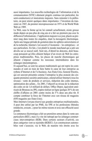 © Éditions d’Organisation 3AVANT-PROPOS
aussi importantes. Les nouvelles technologies de l’information et de la
communication (NTIC) alternent progrès continus (en particulier, les
semi-conducteurs) et innovations majeures. Sans remonter à la préhis-
toire, on peut retenir quelques dates importantes : l’invention du tran-
sistor en 1947, du premier microprocesseur en 1971 et du World Wide
Web en 1989.
Le Web, sous la forme qu’on lui connaît actuellement, existe grosso
modo depuis un peu plus de cinq ans et a fait ses premiers pas avec la
diffusion d’informations ; l’application majeure à ce jour, placée au pre-
mier rang dans toutes les enquêtes, étant la messagerie électronique.
Après une longue période de gestation dans les sphères universitaires et
de la recherche, Internet s’est ouvert à l’économie – les entreprises – et
aux particuliers. En fait, c’est plutôt le monde marchand qui a jeté son
dévolu sur ce nouvel outil. Sont nés, d’abord les dotcoms, dont beau-
coup pensaient qu’elles allaient balayer d’un revers de Web les entre-
prises traditionnelles. Puis, les places de marché électroniques qui
allaient s’imposer comme les nouveaux intermédiaires dans les
échanges interentreprises.
Et aujourd’hui, ce sont les acteurs traditionnels qui ont repris les com-
mandes et sont en train de faire battre le cœur de leur entreprise au
rythme d’Internet et de l’e-business. Aux Etats-Unis, General Electric,
qui est souvent présentée comme l’entreprise la plus avancée des cin-
quante premières sociétés américaines, entend utiliser Internet à tous les
niveaux : vente de produits et services, réduction des coûts internes,
optimisation des achats... En 2001, l’objectif au niveau de la réduction
des coûts est de 1,6 milliard de dollars. Ofﬁce Depot, équivalent amé-
ricain de Bruneau ou JPG, espère réaliser en ligne quelque 20 % de son
chiffre d’affaires en 2001 contre moins de 5 % deux ans plus tôt. Il
compte combiner la force de l’Internet avec son réseau de magasins
(850 magasins aux Etats-Unis).
Mais Internet n’est pas réservé aux grandes entreprises multinationales,
il peut être utilisé par les PME, les TPE et les professions libérales
(médecins, avocats...) pour les même raisons et avec une efﬁcacité aussi
grande.
Le commerce électronique a fait ses premières armes dans la vente aux
particuliers (B2C), mais il a vite été rattrapé par les échanges commer-
ciaux inter-entreprises (B2B). Dans certains secteurs d’activité, ces
deux catégories vont se rejoindre (B2B2C). Les constructeurs automo-
biles vont s’associer, via le Web, de manière très étroite avec les
MEP Hervier Page 3 Lundi, 25. juin 2001 5:03 17
 