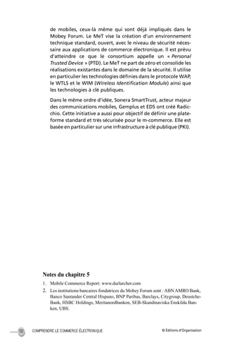 © Éditions d’OrganisationCOMPRENDRE LE COMMERCE ÉLECTRONIQUE130
de mobiles, ceux-là même qui sont déjà impliqués dans le
Mobey Forum. Le MeT vise la création d’un environnement
technique standard, ouvert, avec le niveau de sécurité néces-
saire aux applications de commerce électronique. Il est prévu
d’atteindre ce que le consortium appelle un « Personal
Trusted Device » (PTD). Le MeT ne part de zéro et consolide les
réalisations existantes dans le domaine de la sécurité. Il utilise
en particulier les technologies déﬁnies dans le protocole WAP,
le WTLS et le WIM (Wireless Identiﬁcation Module) ainsi que
les technologies à clé publiques.
Dans le même ordre d’idée, Sonera SmartTrust, acteur majeur
des communications mobiles, Gemplus et EDS ont créé Radic-
chio. Cette initiative a aussi pour objectif de déﬁnir une plate-
forme standard et très sécurisée pour le m-commerce. Elle est
basée en particulier sur une infrastructure à clé publique (PKI).
Notes du chapitre 5
1. Mobile Commerce Report. www.durlarcher.com
2. Les institutions bancaires fondatrices du Mobey Forum sont : ABN AMRO Bank,
Banco Santander Central Hispano, BNP Paribas, Barclays, Citygroup, Deustche-
Bank, HSBC Holdings, Meritanordbanken, SEB-Skandinaviska Enskilda Ban-
ken, UBS.
MEP Hervier Page 130 Lundi, 25. juin 2001 5:03 17
 