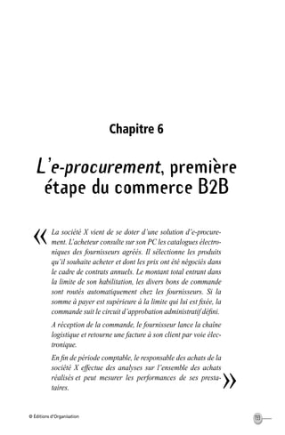 © Éditions d’Organisation 133
Chapitre 6
L’e-procurement, première
étape du commerce B2B
La société X vient de se doter d’une solution d’e-procure-
ment. L’acheteur consulte sur son PC les catalogues électro-
niques des fournisseurs agréés. Il sélectionne les produits
qu’il souhaite acheter et dont les prix ont été négociés dans
le cadre de contrats annuels. Le montant total entrant dans
la limite de son habilitation, les divers bons de commande
sont routés automatiquement chez les fournisseurs. Si la
somme à payer est supérieure à la limite qui lui est ﬁxée, la
commande suit le circuit d’approbation administratif déﬁni.
A réception de la commande, le fournisseur lance la chaîne
logistique et retourne une facture à son client par voie élec-
tronique.
En ﬁn de période comptable, le responsable des achats de la
société X effectue des analyses sur l’ensemble des achats
réalisés et peut mesurer les performances de ses presta-
taires.
«
»
MEP Hervier Page 133 Lundi, 25. juin 2001 5:03 17
 