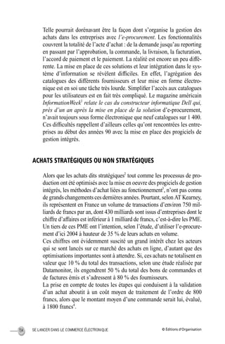 © Éditions d’OrganisationSE LANCER DANS LE COMMERCE ÉLECTRONIQUE134
Telle pourrait dorénavant être la façon dont s’organise la gestion des
achats dans les entreprises avec l’e-procurement. Les fonctionnalités
couvrent la totalité de l’acte d’achat : de la demande jusqu’au reporting
en passant par l’approbation, la commande, la livraison, la facturation,
l’accord de paiement et le paiement. La réalité est encore un peu diffé-
rente. La mise en place de ces solutions et leur intégration dans le sys-
tème d’information se révèlent difﬁciles. En effet, l’agrégation des
catalogues des différents fournisseurs et leur mise en forme électro-
nique est en soi une tâche très lourde. Simpliﬁer l’accès aux catalogues
pour les utilisateurs est en fait très compliqué. Le magazine américain
InformationWeek1
relate le cas du constructeur informatique Dell qui,
près d’un an après la mise en place de la solution d’e-procurement,
n’avait toujours sous forme électronique que neuf catalogues sur 1 400.
Ces difﬁcultés rappellent d’ailleurs celles qu’ont rencontrées les entre-
prises au début des années 90 avec la mise en place des progiciels de
gestion intégrés.
ACHATS STRATÉGIQUES OU NON STRATÉGIQUES
Alors que les achats dits stratégiques2
tout comme les processus de pro-
duction ont été optimisés avec la mise en oeuvre des progiciels de gestion
intégrés, les méthodes d’achat liées au fonctionnement3
, n’ont pas connu
de grands changements ces dernières années. Pourtant, selon AT Kearney,
ils représentent en France un volume de transactions d’environ 750 mil-
liards de francs par an, dont 430 milliards sont issus d’entreprises dont le
chiffre d’affaires est inférieur à 1 milliard de francs, c’est-à-dire les PME.
Un tiers de ces PME ont l’intention, selon l’étude, d’utiliser l’e-procure-
ment d’ici 2004 à hauteur de 35 % de leurs achats en volume.
Ces chiffres ont évidemment suscité un grand intérêt chez les acteurs
qui se sont lancés sur ce marché des achats en ligne, d’autant que des
optimisations importantes sont à attendre. Si, ces achats ne totalisent en
valeur que 10 % du total des transactions, selon une étude réalisée par
Datamonitor, ils engendrent 50 % du total des bons de commandes et
de factures émis et s’adressent à 80 % des fournisseurs.
La prise en compte de toutes les étapes qui conduisent à la validation
d’un achat aboutit à un coût moyen de traitement de l’ordre de 800
francs, alors que le montant moyen d’une commande serait lui, évalué,
à 1800 francs4
.
MEP Hervier Page 134 Lundi, 25. juin 2001 5:03 17
 