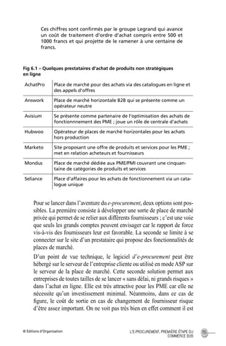© Éditions d’Organisation 135L’E-PROCUREMENT, PREMIÈRE ÉTAPE DU
COMMERCE B2B
Ces chiffres sont conﬁrmés par le groupe Legrand qui avance
un coût de traitement d’ordre d’achat compris entre 500 et
1000 francs et qui projette de le ramener à une centaine de
francs.
Fig 6.1 – Quelques prestataires d’achat de produits non stratégiques
en ligne
Pour se lancer dans l’aventure du e-procurement, deux options sont pos-
sibles. La première consiste à développer une sorte de place de marché
privée qui permet de se relier aux différents fournisseurs ; c’est une voie
que seuls les grands comptes peuvent envisager car le rapport de force
vis-à-vis des fournisseurs leur est favorable. La seconde se limite à se
connecter sur le site d’un prestataire qui propose des fonctionnalités de
places de marché.
D’un point de vue technique, le logiciel d’e-procurement peut être
hébergé sur le serveur de l’entreprise cliente ou utilisé en mode ASP sur
le serveur de la place de marché. Cette seconde solution permet aux
entreprises de toutes tailles de se lancer « sans délai, ni grands risques »
dans l’achat en ligne. Elle est très attractive pour les PME car elle ne
nécessite qu’un investissement minimal. Néanmoins, dans ce cas de
ﬁgure, le coût de sortie en cas de changement de fournisseur risque
d’être assez important. On ne voit pas très bien en effet comment il est
AchatPro Place de marché pour des achats via des catalogues en ligne et
des appels d’offres
Answork Place de marché horizontale B2B qui se présente comme un
opérateur neutre
Avisium Se présente comme partenaire de l’optimisation des achats de
fonctionnnement des PME ; joue un rôle de centrale d’achats
Hubwoo Opérateur de places de marché horizontales pour les achats
hors production
Marketo Site proposant une offre de produits et services pour les PME ;
met en relation acheteurs et fournisseurs
Mondus Place de marché dédiée aux PME/PMI couvrant une cinquan-
taine de catégories de produits et services
Seliance Place d’affaires pour les achats de fonctionnement via un cata-
logue unique
MEP Hervier Page 135 Lundi, 25. juin 2001 5:03 17
 