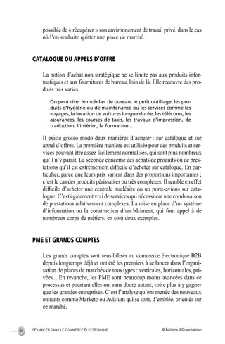 © Éditions d’OrganisationSE LANCER DANS LE COMMERCE ÉLECTRONIQUE136
possible de « récupérer » son environnement de travail privé, dans le cas
où l’on souhaite quitter une place de marché.
CATALOGUE OU APPELS D’OFFRE
La notion d’achat non stratégique ne se limite pas aux produits infor-
matiques et aux fournitures de bureau, loin de là. Elle recouvre des pro-
duits très variés.
On peut citer le mobilier de bureau, le petit outillage, les pro-
duits d’hygiène ou de maintenance ou les services comme les
voyages, la location de voitures longue durée, les télécoms, les
assurances, les courses de taxis, les travaux d’impression, de
traduction, l’intérim, la formation...
Il existe grosso modo deux manières d’acheter : sur catalogue et sur
appel d’offres. La première manière est utilisée pour des produits et ser-
vices pouvant être assez facilement normalisés, qui sont plus nombreux
qu’il n’y parait. La seconde concerne des achats de produits ou de pres-
tations qu’il est extrêmement difﬁcile d’acheter sur catalogue. En par-
ticulier, parce que leurs prix varient dans des proportions importantes ;
c’est le cas des produits périssables ou très complexes. Il semble en effet
difﬁcile d’acheter une centrale nucléaire ou un porte-avions sur cata-
logue. C’est également vrai de services qui nécessitent une combinaison
de prestations relativement complexes. La mise en place d’un système
d’information ou la construction d’un bâtiment, qui font appel à de
nombreux corps de métiers, en sont deux exemples.
PME ET GRANDS COMPTES
Les grands comptes sont sensibilisés au commerce électronique B2B
depuis longtemps déjà et ont été les premiers à se lancer dans l’organi-
sation de places de marchés de tous types : verticales, horizontales, pri-
vées... En revanche, les PME sont beaucoup moins avancées dans ce
processus et pourtant elles ont sans doute autant, voire plus à y gagner
que les grandes entreprises. C’est l’analyse qu’ont menée des nouveaux
entrants comme Marketo ou Avisium qui se sont, d’emblée, orientés sur
ce marché.
MEP Hervier Page 136 Lundi, 25. juin 2001 5:03 17
 