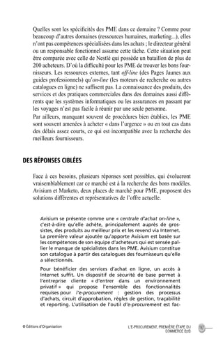 © Éditions d’Organisation 137L’E-PROCUREMENT, PREMIÈRE ÉTAPE DU
COMMERCE B2B
Quelles sont les spéciﬁcités des PME dans ce domaine ? Comme pour
beaucoup d’autres domaines (ressources humaines, marketing...), elles
n’ont pas compétences spécialisées dans les achats ; le directeur général
ou un responsable fonctionnel assume cette tâche. Cette situation peut
être comparée avec celle de Nestlé qui possède un bataillon de plus de
200 acheteurs. D’où la difﬁculté pour les PME de trouver les bons four-
nisseurs. Les ressources externes, tant off-line (des Pages Jaunes aux
guides professionnels) qu’on-line (les moteurs de recherche ou autres
catalogues en ligne) ne sufﬁsent pas. La connaissance des produits, des
services et des pratiques commerciales dans des domaines aussi diffé-
rents que les systèmes informatiques ou les assurances en passant par
les voyages n’est pas facile à réunir par une seule personne.
Par ailleurs, manquant souvent de procédures bien établies, les PME
sont souvent amenées à acheter « dans l’urgence » ou en tout cas dans
des délais assez courts, ce qui est incompatible avec la recherche des
meilleurs fournisseurs.
DES RÉPONSES CIBLÉES
Face à ces besoins, plusieurs réponses sont possibles, qui évolueront
vraisemblablement car ce marché est à la recherche des bons modèles.
Avisium et Marketo, deux places de marché pour PME, proposent des
solutions différentes et représentatives de l’offre actuelle.
Avisium se présente comme une « centrale d’achat on-line »,
c’est-à-dire qu’elle achète, principalement auprès de gros-
sistes, des produits au meilleur prix et les revend via Internet.
La première valeur ajoutée qu’apporte Avisium est basée sur
les compétences de son équipe d’acheteurs qui est sensée pal-
lier le manque de spécialistes dans les PME. Avisium constitue
son catalogue à partir des catalogues des fournisseurs qu’elle
a sélectionnés.
Pour bénéﬁcier des services d’achat en ligne, un accès à
Internet sufﬁt. Un dispositif de sécurité de base permet à
l’entreprise cliente « d’entrer dans un environnement
privatif » qui propose l’ensemble des fonctionnalités
requises pour l’e-procurement : gestion des processus
d’achats, circuit d’approbation, règles de gestion, traçabilité
et reporting. L’utilisation de l’outil d’e-procurement est fac-
MEP Hervier Page 137 Lundi, 25. juin 2001 5:03 17
 