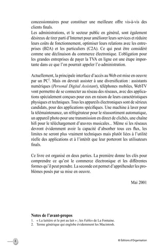 © Éditions d’Organisation4
concessionnaires pour constituer une meilleure offre vis-à-vis des
clients ﬁnals.
Les administrations, et le secteur public en général, sont également
désireux de tirer parti d’Internet pour améliorer leurs services et réduire
leurs coûts de fonctionnement, optimiser leurs relations avec les entre-
prises (B2A) et les particuliers (C2A). Ce qui peut être considéré
comme une déclinaison du commerce électronique. L’obligation pour
les grandes entreprises de payer la TVA en ligne est une étape impor-
tante dans ce que l’on pourrait appeler l’e-administration.
Actuellement, la principale interface d’accès au Web est mise en oeuvre
par un PC2
. Mais on devrait assister à une diversiﬁcation : assistants
numériques (Personal Digital Assistant), téléphones mobiles, WebTV
vont permettre de se connecter au réseau des réseaux, avec des applica-
tions spécialement conçues pour eux en raison de leurs caractéristiques
physiques et techniques.Tous les appareils électroniques sont de sérieux
candidats, pour des applications spéciﬁques. Une machine à laver pour
la télémaintenance, un réfrigérateur pour le réassortiment automatique,
un appareil photo pour une transmission en direct de clichés, une chaîne
hiﬁ pour le téléchargement d’œuvres musicales... Même si les réseaux
devront évidemment avoir la capacité d’absorber tous ces ﬂux, les
limites ne seront plus vraiment techniques mais plutôt liées à l’utilité
réelle des applications et à l’intérêt que leur porteront les utilisateurs
ﬁnals.
Ce livre est organisé en deux parties. La première donne les clés pour
comprendre ce qu’est le commerce électronique et les différentes
formes qu’il peut prendre. La seconde est permet d’appréhender les pro-
blèmes posés par sa mise en oeuvre.
Mai 2001
Notes de l’avant-propos
1. « La laitière et le pot au lait » ; les Fables de La Fontaine.
2. Terme générique qui englobe évidemment les Macintosh.
MEP Hervier Page 4 Lundi, 25. juin 2001 5:03 17
 