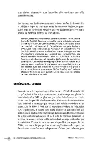 © Éditions d’OrganisationSE LANCER DANS LE COMMERCE ÉLECTRONIQUE140
port aérien, pharmacie) pour lesquelles elle représente une offre
complémentaire.
Les perspectives de développement qui relèvent parfois du discours à la
« Laitière et le pot au lait » font naître de nombreux appétits, en parti-
culier chez les institutions bancaires qui sont également poussées par la
crainte de perdre le contrôle de leurs clients.
Témoin, cette initiative de trois ténors du secteur – BNP, Crédit
Agricole, Société Générale – épaulée par le spécialiste du ser-
vice et du conseil Cap Gemini/Ernst & Young. La nouvelle place
de marché, qui répond à l’appellation un peu barbare
d’Answork (une contraction de Answer in on the Network) n’a
pas été crée suite à une analyse percutante et n’apporte pas
d’innovations majeures par rapport aux concurrentes. Ses
atouts résident évidemment dans sa puissance. Puissance
ﬁnancière des banques et expertise technique du quatrième
participant. Cette force de frappe pourrait être de nature à lui
donner assez rapidement une couverture mondiale grâce à
des accords avec des places de marché verticales ou grâce à
son « raccordement » au réseau Global Trading Web, mis en
place par Commerce One, qui relie une cinquantaine de places
de marchés dans le monde.
UN DÉMARRAGE DIFFICILE
Contrairement à ce qu’annonçaient les cabinets d’étude de marché et à
ce qu’espéraient les acteurs eux-mêmes, le démarrage des places de
marché orientées PME est plus lent que prévu. Initialement, un certain
retard dans les possibilités de connexion à Internet a freiné son évolu-
tion, même si le rattrapage par rapport à nos voisins européens est en
cours. A la ﬁn 1999, 7 PME sur 10 pouvaient accéder à la Toile, selon
IDC. Néanmoins, il faudra sans doute attendre la généralisation des
connexions à hauts débits pour utiliser dans des conditions acceptables
de telles solutions techniques. Et là, il reste du chemin à parcourir. La
seconde raison qui expliquerait la lenteur du démarrage tient au fait que
les solutions d’e-procurement ne sont disponibles que depuis la mi-
2000 ; une assez longue période d’« évangélisation » de la part des
fournisseurs eux-mêmes est indispensable d’abord pour informer, puis
MEP Hervier Page 140 Lundi, 25. juin 2001 5:03 17
 